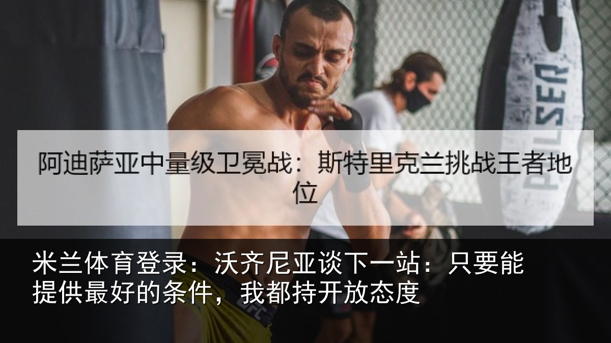 米兰体育登录：沃齐尼亚谈下一站：只要能提供最好的条件，我都持开放态度