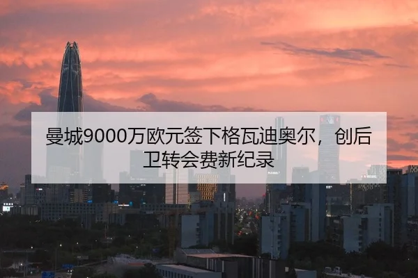曼城9000万欧元签下格瓦迪奥尔，创后卫转会费新纪录