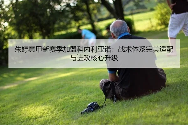 朱婷意甲新赛季加盟科内利亚诺：战术体系完美适配与进攻核心升级