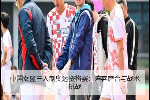 中国女篮三人制奥运资格赛：阵容磨合与战术挑战